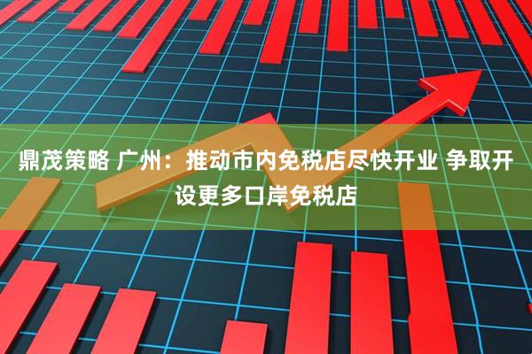 鼎茂策略 广州：推动市内免税店尽快开业 争取开设更多口岸免税店