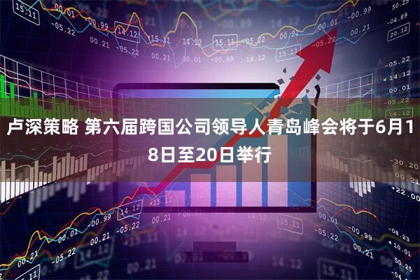卢深策略 第六届跨国公司领导人青岛峰会将于6月18日至20日举行