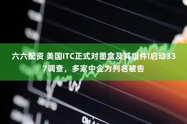 六六配资 美国ITC正式对墨盒及其组件I启动337调查，多家中企为列名被告