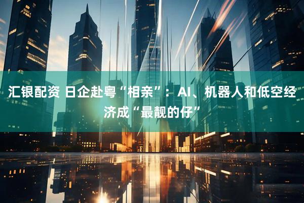 汇银配资 日企赴粤“相亲”：AI、机器人和低空经济成“最靓的仔”