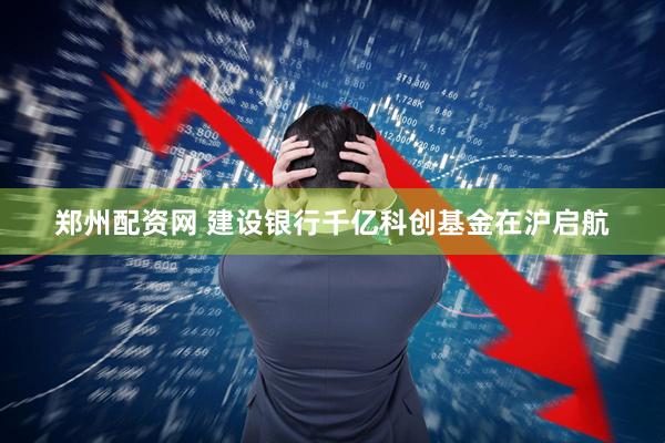 郑州配资网 建设银行千亿科创基金在沪启航
