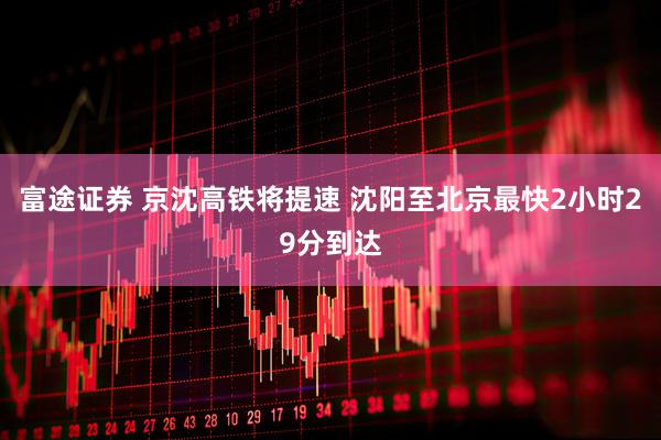 富途证券 京沈高铁将提速 沈阳至北京最快2小时29分到达