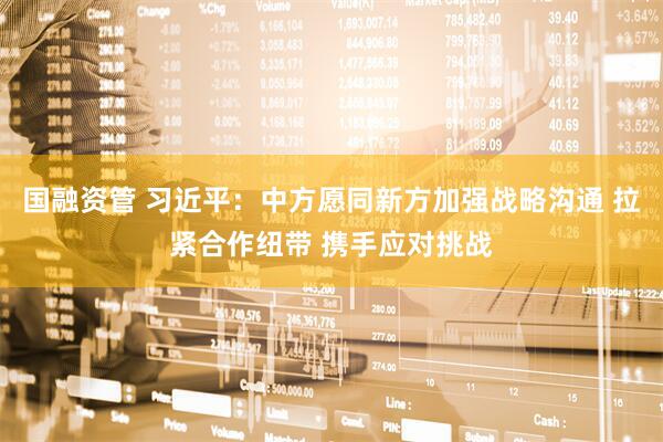 国融资管 习近平：中方愿同新方加强战略沟通 拉紧合作纽带 携手应对挑战