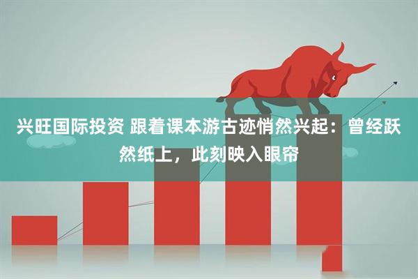 兴旺国际投资 跟着课本游古迹悄然兴起：曾经跃然纸上，此刻映入眼帘