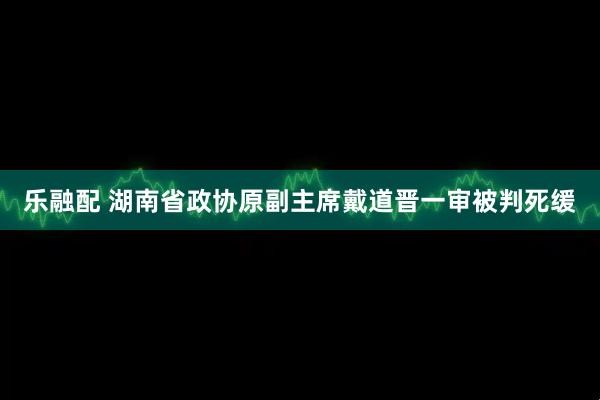 乐融配 湖南省政协原副主席戴道晋一审被判死缓