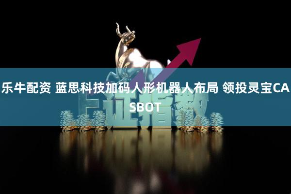 乐牛配资 蓝思科技加码人形机器人布局 领投灵宝CASBOT