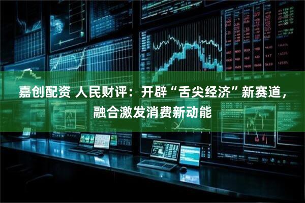 嘉创配资 人民财评：开辟“舌尖经济”新赛道，融合激发消费新动能
