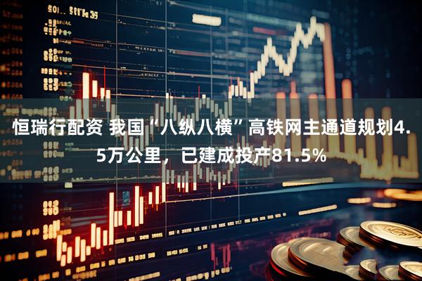 恒瑞行配资 我国“八纵八横”高铁网主通道规划4.5万公里，已建成投产81.5%