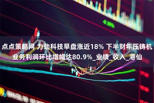 点点策略网 力劲科技早盘涨近18% 下半财年压铸机业务利润环比增幅达80.9%_业绩_收入_港仙