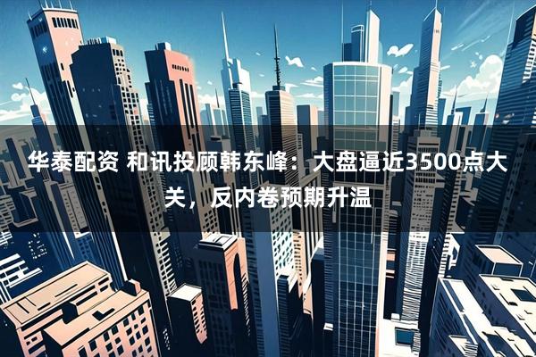 华泰配资 和讯投顾韩东峰：大盘逼近3500点大关，反内卷预期升温