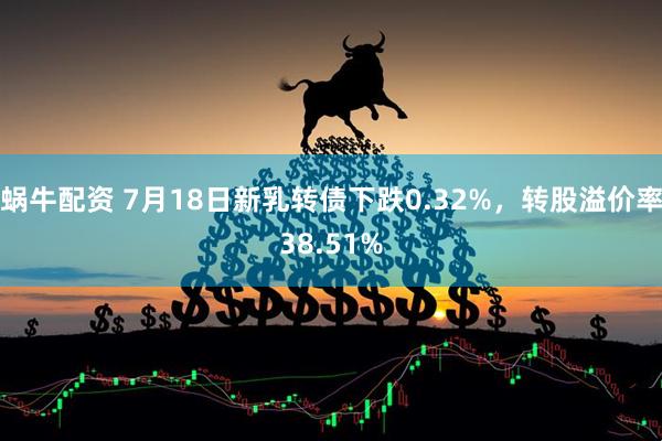 蜗牛配资 7月18日新乳转债下跌0.32%，转股溢价率38.51%
