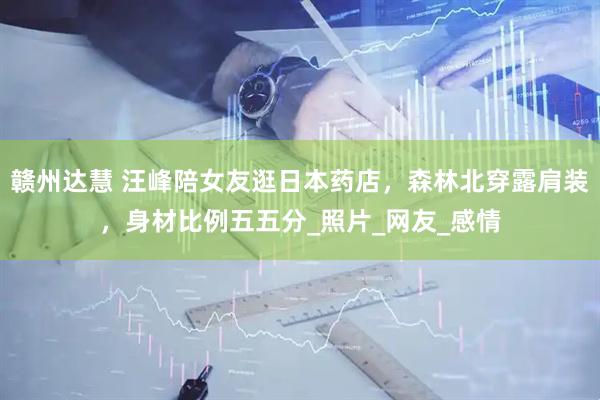 赣州达慧 汪峰陪女友逛日本药店，森林北穿露肩装，身材比例五五分_照片_网友_感情