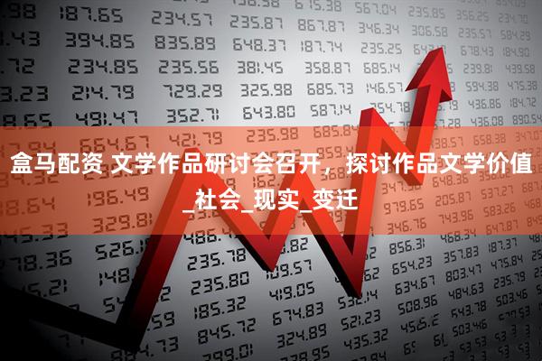 盒马配资 文学作品研讨会召开，探讨作品文学价值_社会_现实_变迁