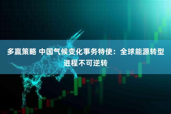 多赢策略 中国气候变化事务特使：全球能源转型进程不可逆转