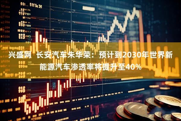 兴盛网  长安汽车朱华荣：预计到2030年世界新能源汽车渗透率将提升至40%
