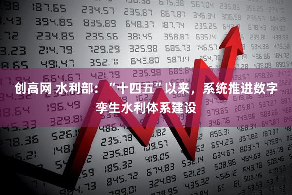 创高网 水利部：“十四五”以来，系统推进数字孪生水利体系建设