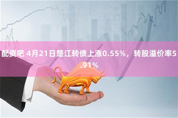 配资吧 4月21日楚江转债上涨0.55%，转股溢价率5.91%
